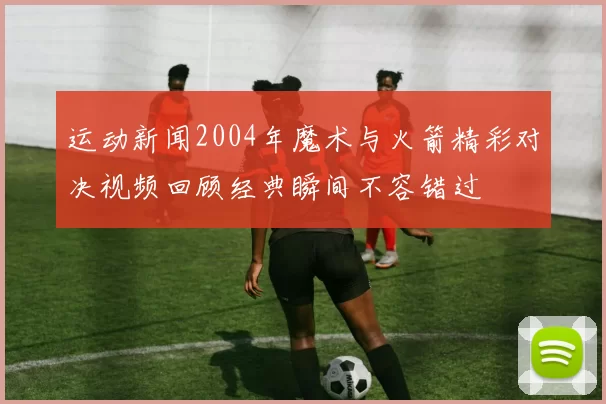 运动新闻2004年魔术与火箭精彩对决视频回顾经典瞬间不容错过